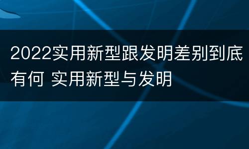2022实用新型跟发明差别到底有何 实用新型与发明