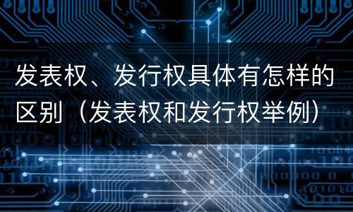 发表权、发行权具体有怎样的区别（发表权和发行权举例）
