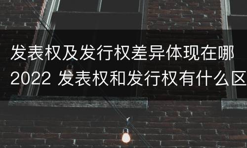 发表权及发行权差异体现在哪2022 发表权和发行权有什么区别