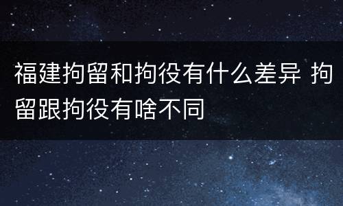 福建拘留和拘役有什么差异 拘留跟拘役有啥不同
