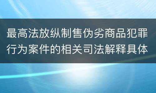 最高法放纵制售伪劣商品犯罪行为案件的相关司法解释具体是什么重要内容