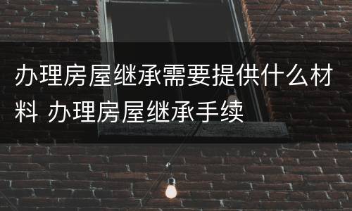 办理房屋继承需要提供什么材料 办理房屋继承手续