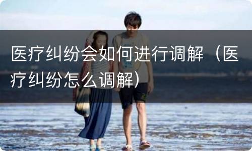 医疗纠纷会如何进行调解（医疗纠纷怎么调解）