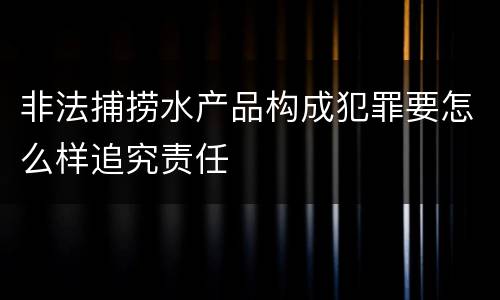 非法捕捞水产品构成犯罪要怎么样追究责任