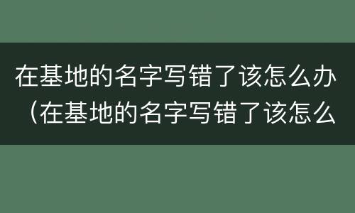 在基地的名字写错了该怎么办（在基地的名字写错了该怎么办理）