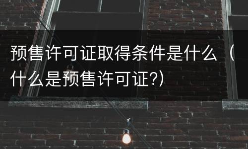 预售许可证取得条件是什么（什么是预售许可证?）