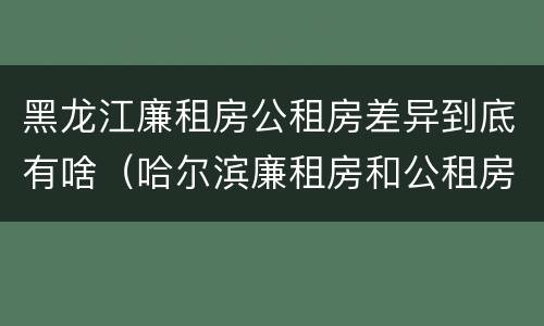 黑龙江廉租房公租房差异到底有啥（哈尔滨廉租房和公租房有什么区别）