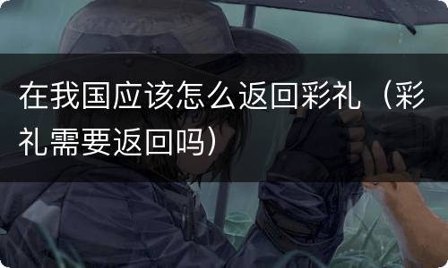 在我国应该怎么返回彩礼（彩礼需要返回吗）