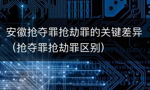 安徽抢夺罪抢劫罪的关键差异（抢夺罪抢劫罪区别）