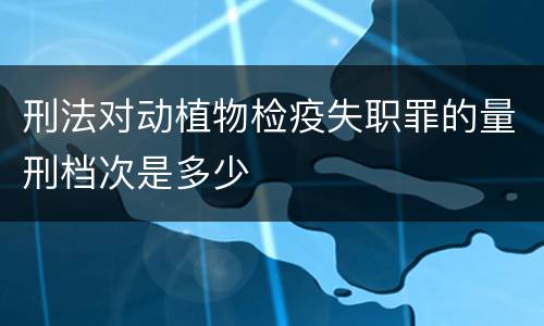 刑法对动植物检疫失职罪的量刑档次是多少