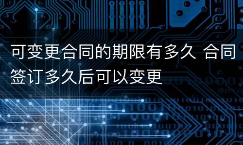 可变更合同的期限有多久 合同签订多久后可以变更