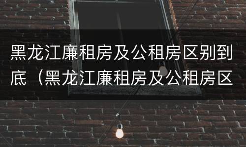 黑龙江廉租房及公租房区别到底（黑龙江廉租房及公租房区别到底是什么）
