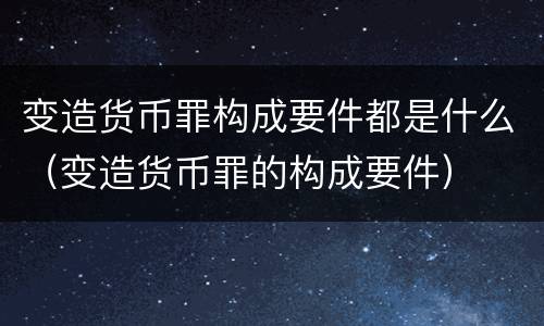 变造货币罪构成要件都是什么（变造货币罪的构成要件）