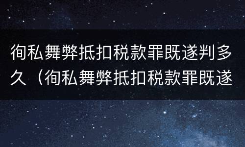 徇私舞弊抵扣税款罪既遂判多久（徇私舞弊抵扣税款罪既遂判多久）