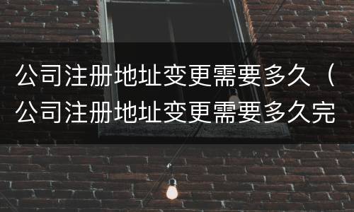 公司注册地址变更需要多久（公司注册地址变更需要多久完成）