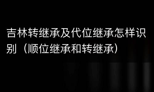 吉林转继承及代位继承怎样识别（顺位继承和转继承）