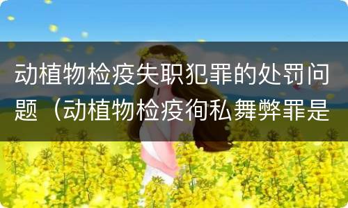 动植物检疫失职犯罪的处罚问题（动植物检疫徇私舞弊罪是故意犯罪正确还是错误）