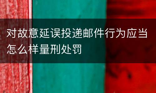 对故意延误投递邮件行为应当怎么样量刑处罚