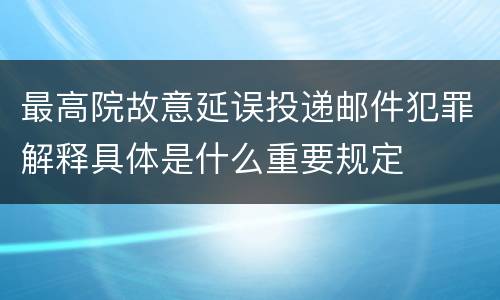 最高院故意延误投递邮件犯罪解释具体是什么重要规定