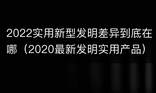 2022实用新型发明差异到底在哪（2020最新发明实用产品）