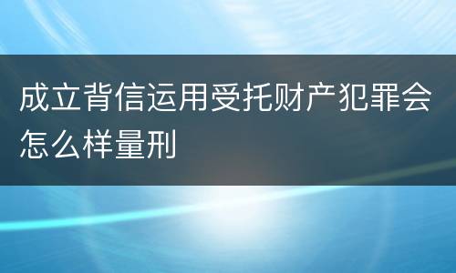 成立背信运用受托财产犯罪会怎么样量刑
