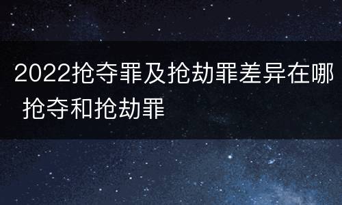 2022抢夺罪及抢劫罪差异在哪 抢夺和抢劫罪