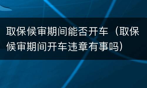 取保候审期间能否开车（取保候审期间开车违章有事吗）