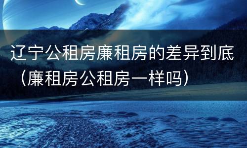 辽宁公租房廉租房的差异到底（廉租房公租房一样吗）