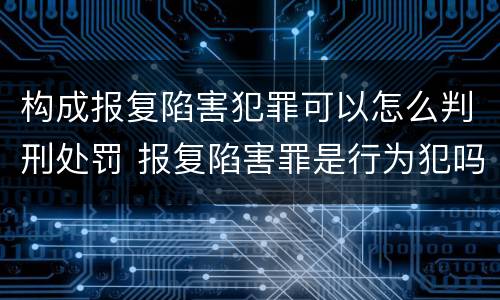 构成报复陷害犯罪可以怎么判刑处罚 报复陷害罪是行为犯吗
