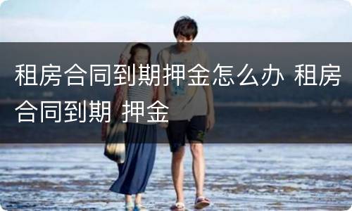 租房合同到期押金怎么办 租房合同到期 押金