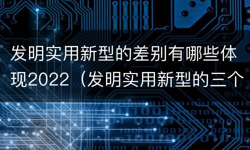 发明实用新型的差别有哪些体现2022（发明实用新型的三个特点）