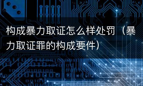 构成暴力取证怎么样处罚（暴力取证罪的构成要件）