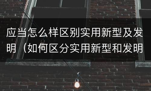 应当怎么样区别实用新型及发明（如何区分实用新型和发明专利）