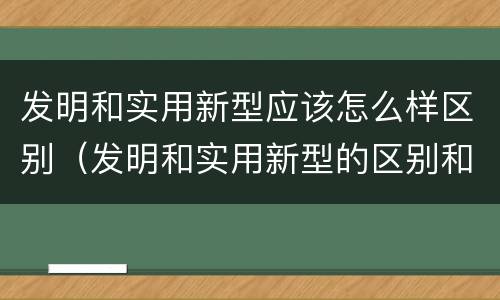 发明和实用新型应该怎么样区别（发明和实用新型的区别和联系有什么）