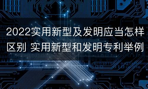 2022实用新型及发明应当怎样区别 实用新型和发明专利举例