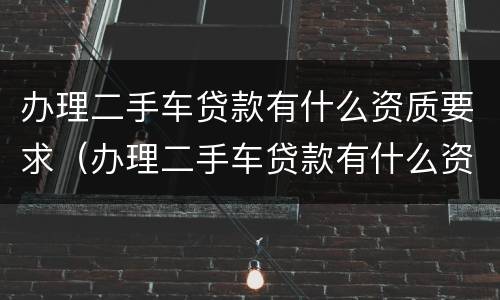 办理二手车贷款有什么资质要求（办理二手车贷款有什么资质要求嘛）