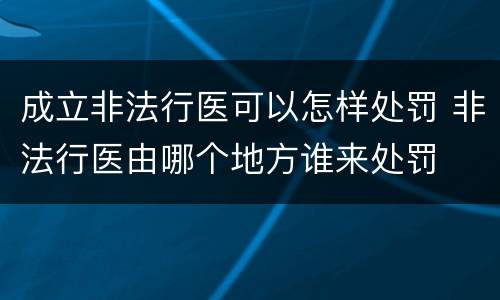 成立非法行医可以怎样处罚 非法行医由哪个地方谁来处罚
