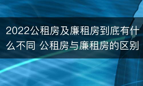 2022公租房及廉租房到底有什么不同 公租房与廉租房的区别都在此,别再搞错了!