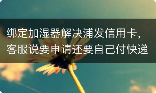 绑定加湿器解决浦发信用卡，客服说要申请还要自己付快递费，能够投诉吗
