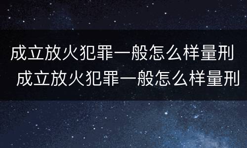 成立放火犯罪一般怎么样量刑 成立放火犯罪一般怎么样量刑的