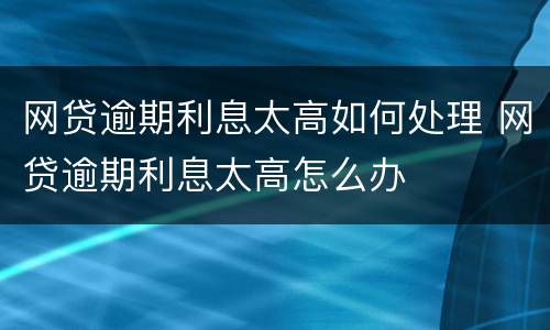 网贷逾期利息太高如何处理 网贷逾期利息太高怎么办
