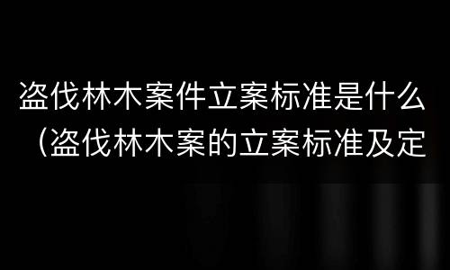 盗伐林木案件立案标准是什么（盗伐林木案的立案标准及定罪与量刑）