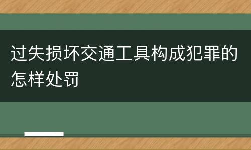 过失损坏交通工具构成犯罪的怎样处罚