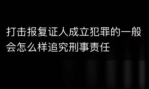 打击报复证人成立犯罪的一般会怎么样追究刑事责任