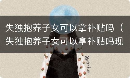 失独抱养子女可以拿补贴吗（失独抱养子女可以拿补贴吗现在）
