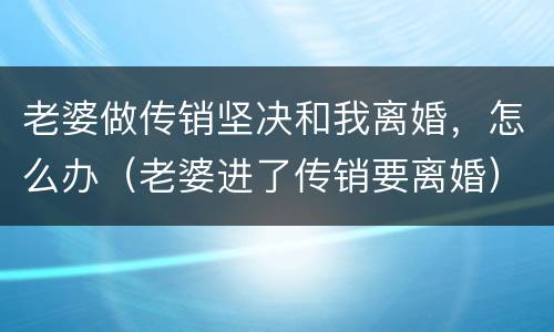 老婆做传销坚决和我离婚，怎么办（老婆进了传销要离婚）