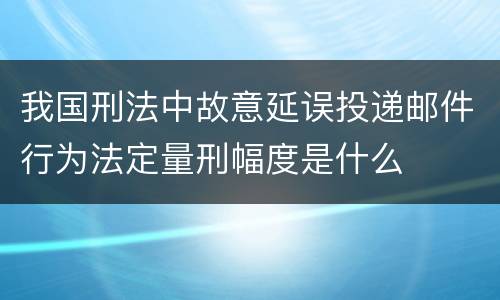 我国刑法中故意延误投递邮件行为法定量刑幅度是什么