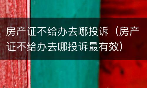 房产证不给办去哪投诉（房产证不给办去哪投诉最有效）