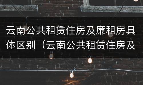 云南公共租赁住房及廉租房具体区别（云南公共租赁住房及廉租房具体区别是什么）