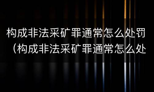 构成非法采矿罪通常怎么处罚（构成非法采矿罪通常怎么处罚的）